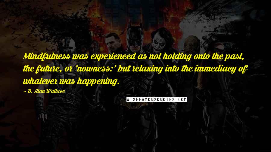 B. Alan Wallace Quotes: Mindfulness was experienced as not holding onto the past, the future, or 'nowness:' but relaxing into the immediacy of whatever was happening.