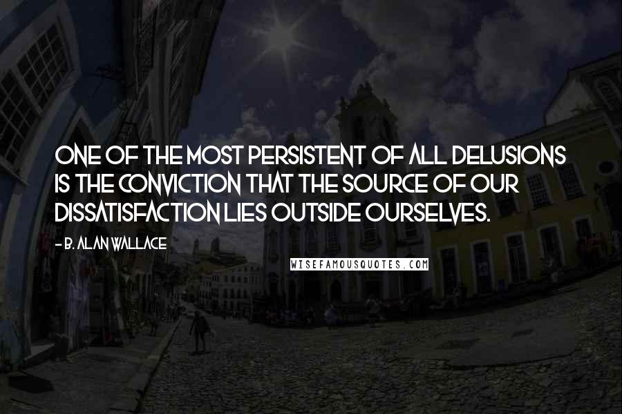 B. Alan Wallace Quotes: One of the most persistent of all delusions is the conviction that the source of our dissatisfaction lies outside ourselves.