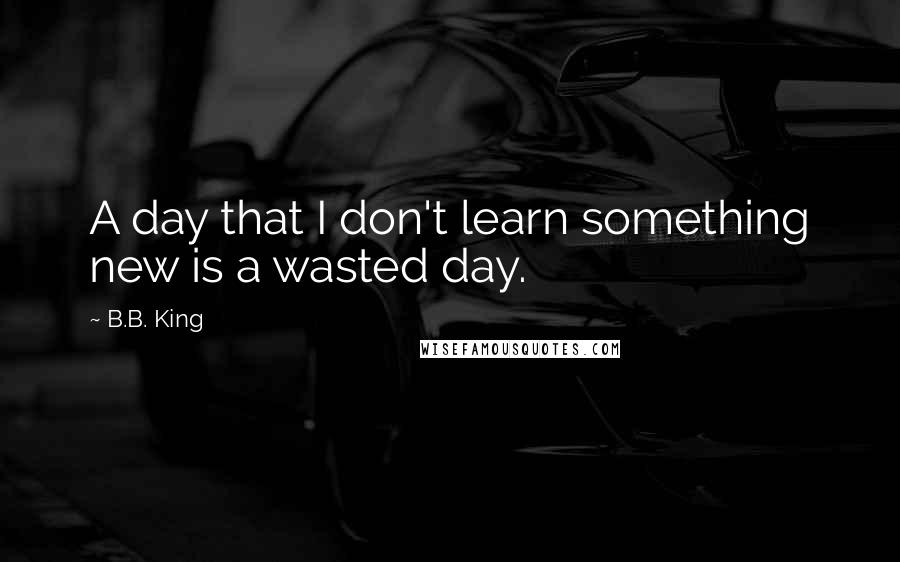 B.B. King Quotes: A day that I don't learn something new is a wasted day.