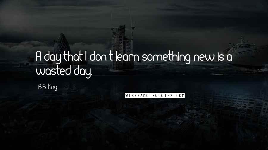 B.B. King Quotes: A day that I don't learn something new is a wasted day.