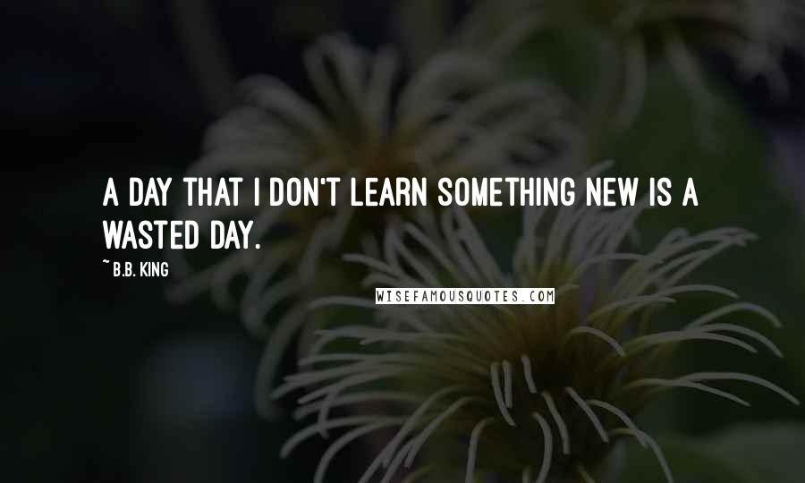 B.B. King Quotes: A day that I don't learn something new is a wasted day.