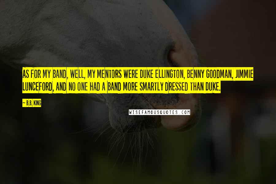 B.B. King Quotes: As for my band, well, my mentors were Duke Ellington, Benny Goodman, Jimmie Lunceford, and no one had a band more smartly dressed than Duke.