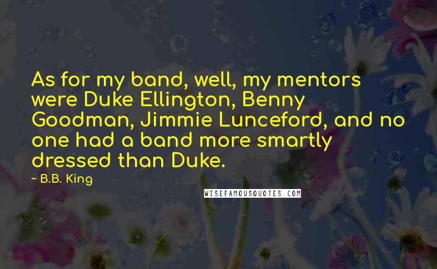 B.B. King Quotes: As for my band, well, my mentors were Duke Ellington, Benny Goodman, Jimmie Lunceford, and no one had a band more smartly dressed than Duke.