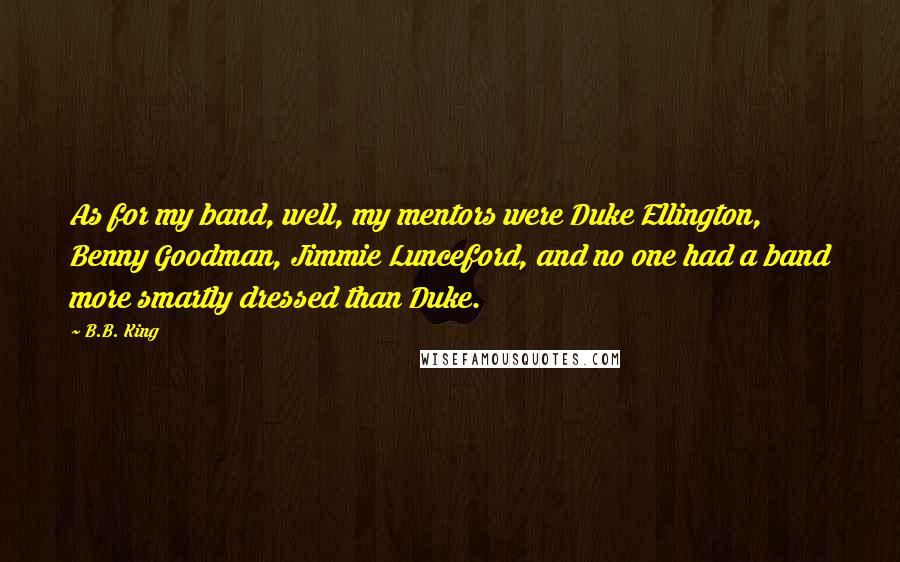 B.B. King Quotes: As for my band, well, my mentors were Duke Ellington, Benny Goodman, Jimmie Lunceford, and no one had a band more smartly dressed than Duke.
