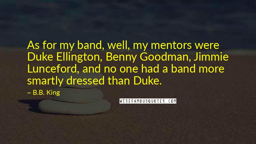 B.B. King Quotes: As for my band, well, my mentors were Duke Ellington, Benny Goodman, Jimmie Lunceford, and no one had a band more smartly dressed than Duke.