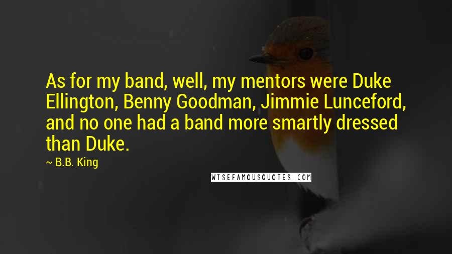 B.B. King Quotes: As for my band, well, my mentors were Duke Ellington, Benny Goodman, Jimmie Lunceford, and no one had a band more smartly dressed than Duke.