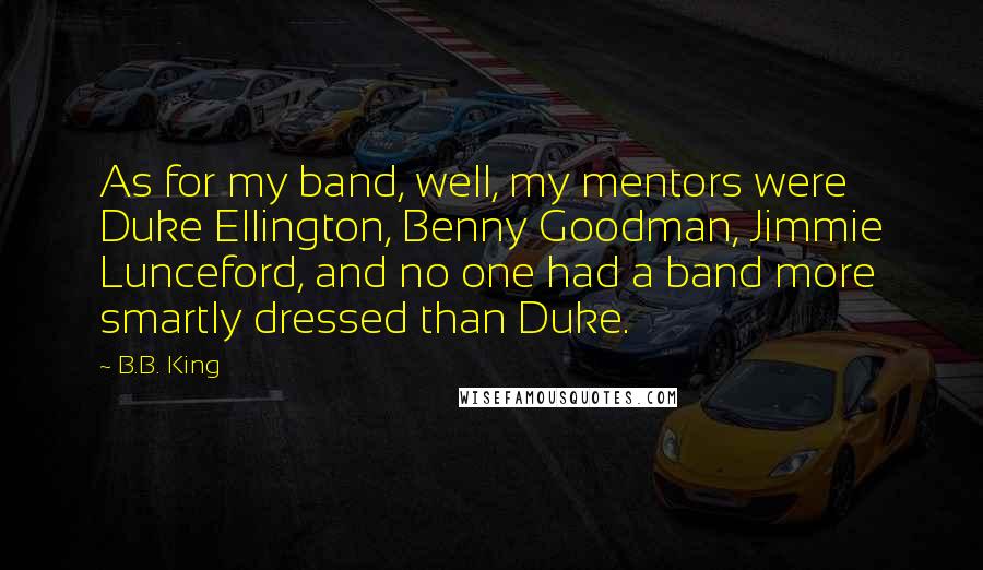 B.B. King Quotes: As for my band, well, my mentors were Duke Ellington, Benny Goodman, Jimmie Lunceford, and no one had a band more smartly dressed than Duke.