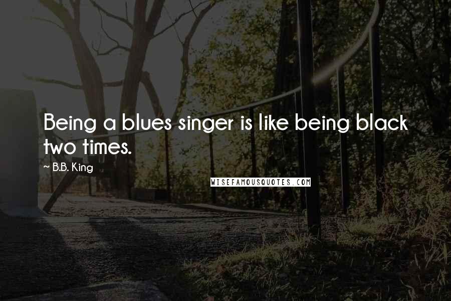 B.B. King Quotes: Being a blues singer is like being black two times.