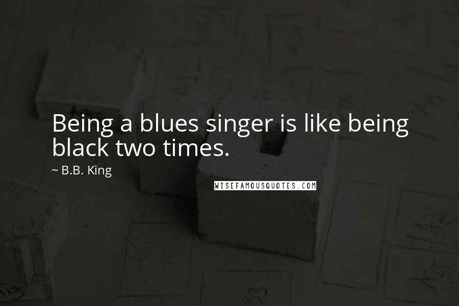 B.B. King Quotes: Being a blues singer is like being black two times.