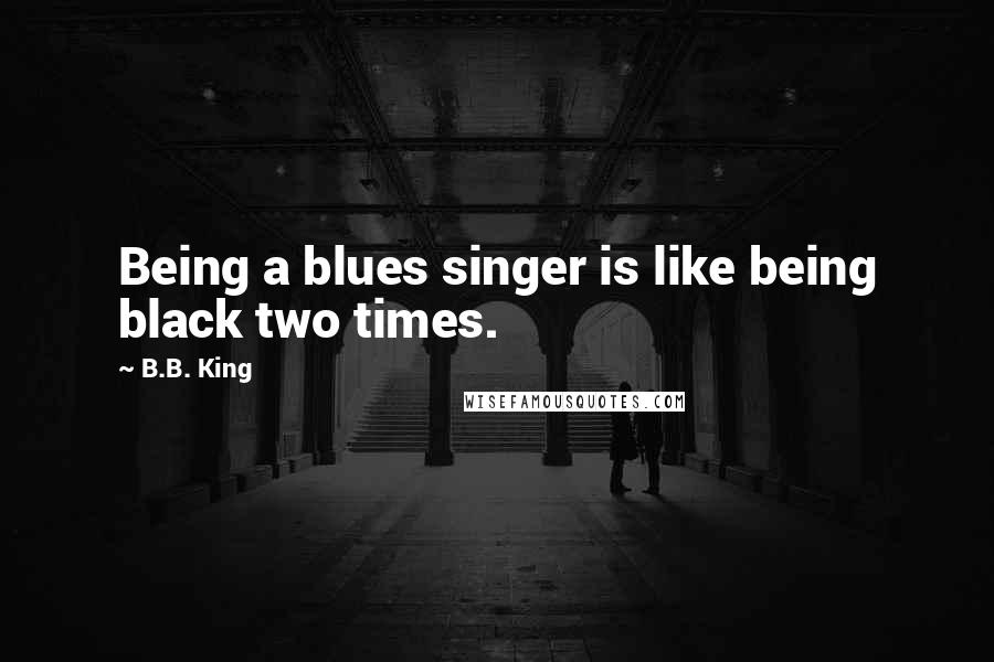 B.B. King Quotes: Being a blues singer is like being black two times.