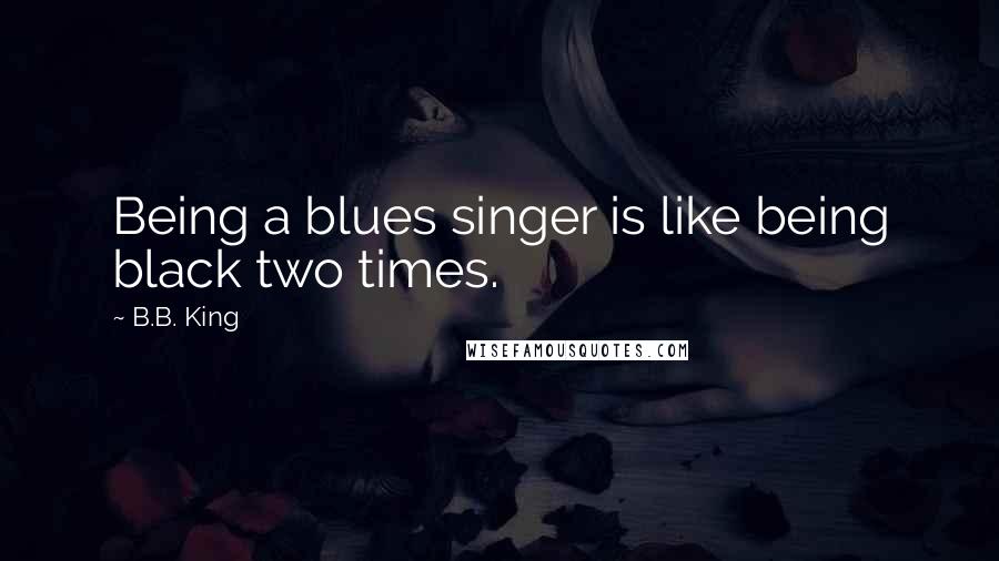 B.B. King Quotes: Being a blues singer is like being black two times.
