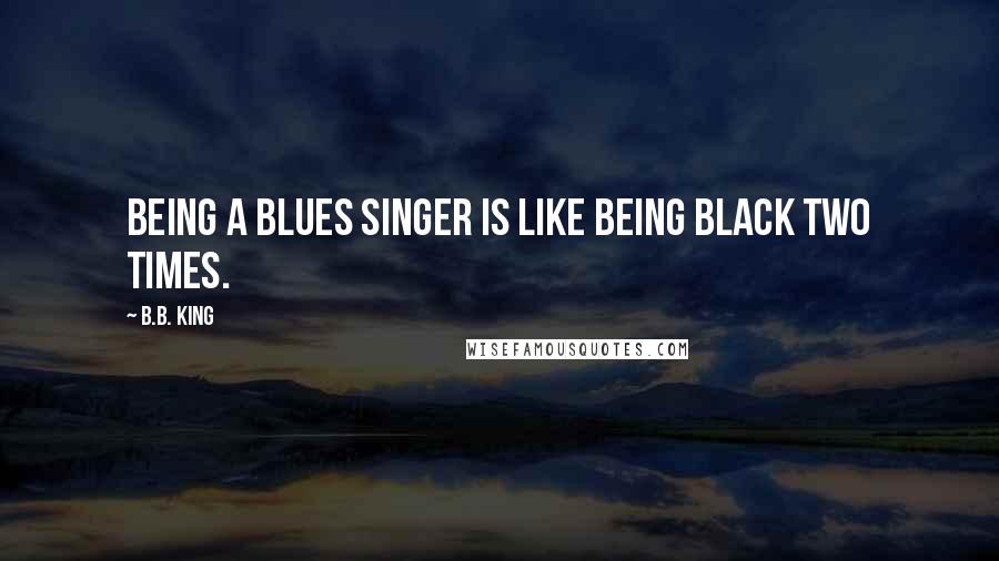 B.B. King Quotes: Being a blues singer is like being black two times.