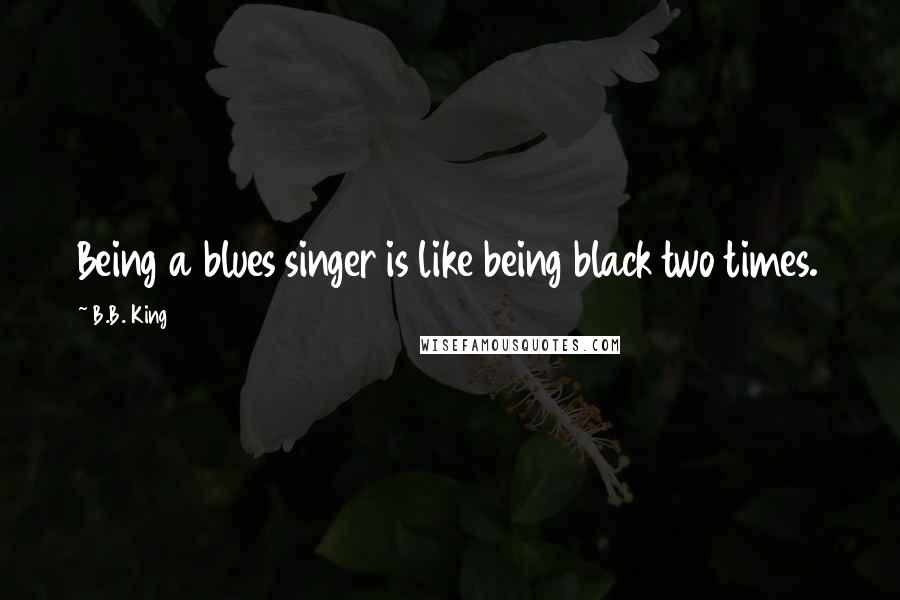 B.B. King Quotes: Being a blues singer is like being black two times.