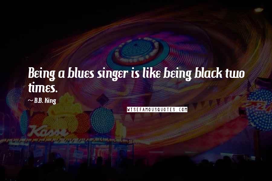 B.B. King Quotes: Being a blues singer is like being black two times.
