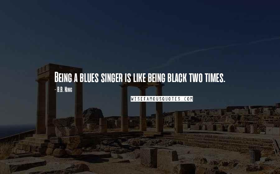 B.B. King Quotes: Being a blues singer is like being black two times.