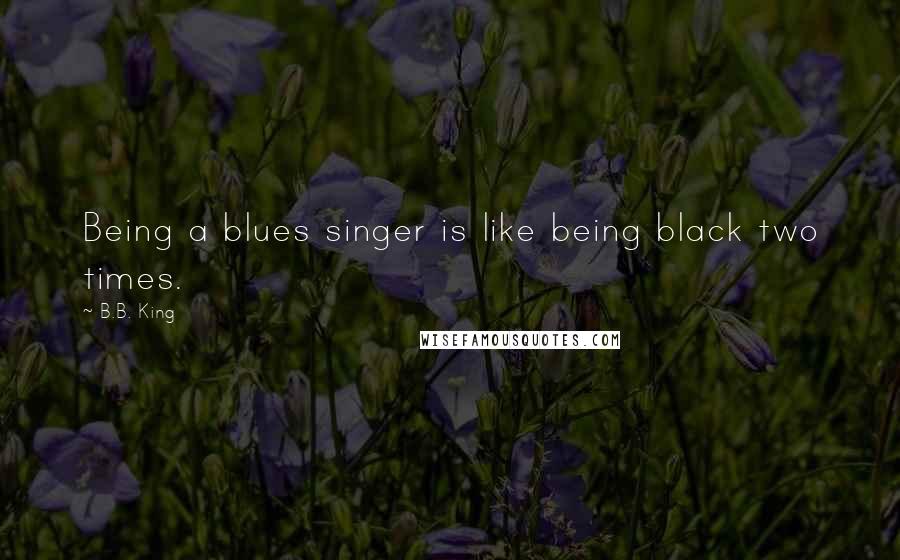 B.B. King Quotes: Being a blues singer is like being black two times.