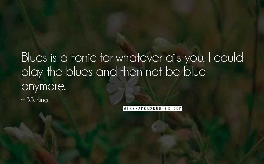 B.B. King Quotes: Blues is a tonic for whatever ails you. I could play the blues and then not be blue anymore.