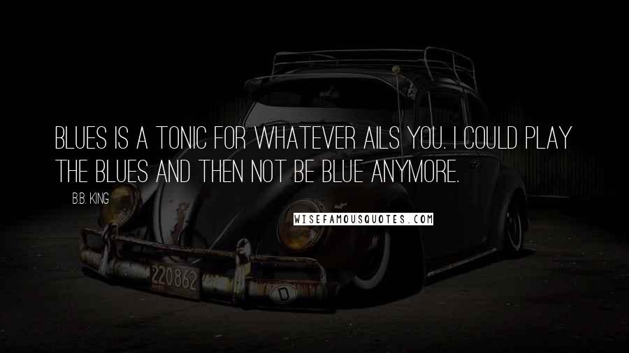 B.B. King Quotes: Blues is a tonic for whatever ails you. I could play the blues and then not be blue anymore.
