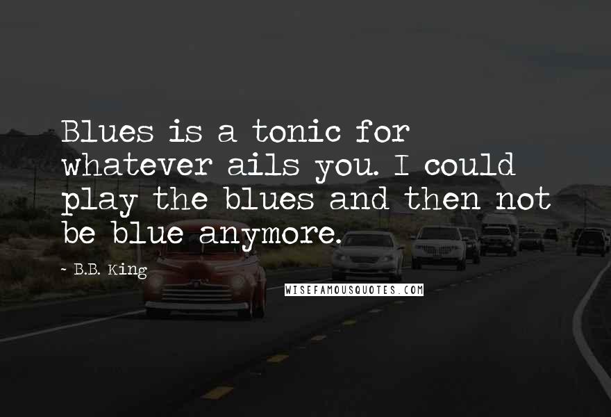 B.B. King Quotes: Blues is a tonic for whatever ails you. I could play the blues and then not be blue anymore.