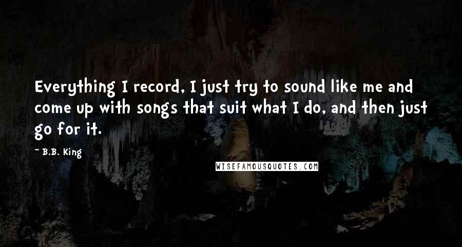 B.B. King Quotes: Everything I record, I just try to sound like me and come up with songs that suit what I do, and then just go for it.