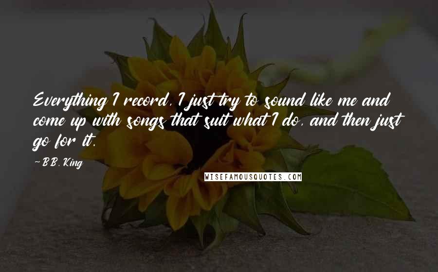 B.B. King Quotes: Everything I record, I just try to sound like me and come up with songs that suit what I do, and then just go for it.