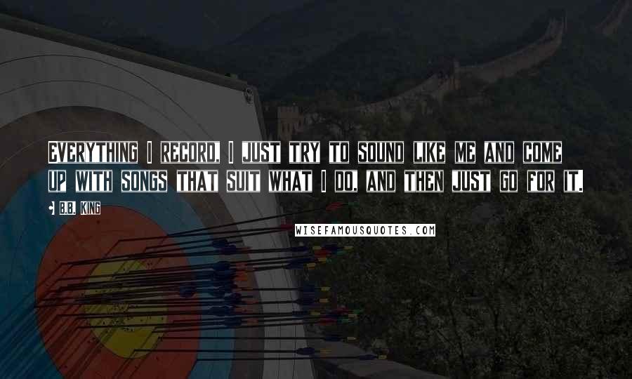 B.B. King Quotes: Everything I record, I just try to sound like me and come up with songs that suit what I do, and then just go for it.