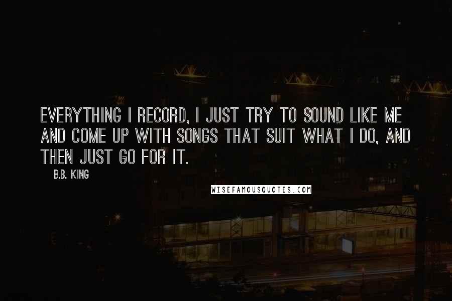 B.B. King Quotes: Everything I record, I just try to sound like me and come up with songs that suit what I do, and then just go for it.