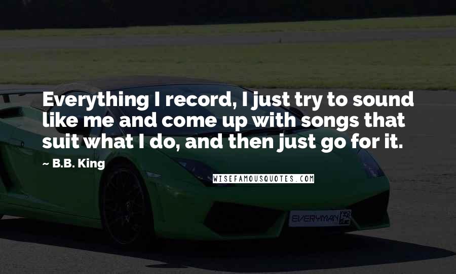 B.B. King Quotes: Everything I record, I just try to sound like me and come up with songs that suit what I do, and then just go for it.