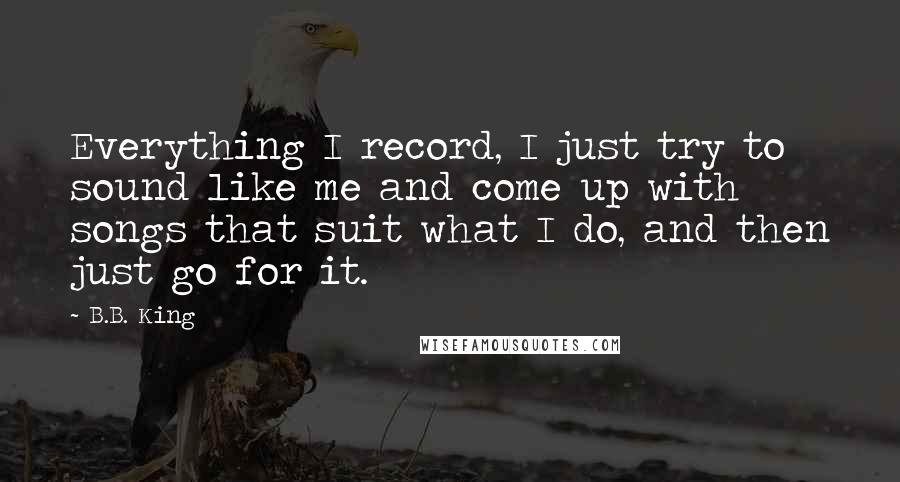 B.B. King Quotes: Everything I record, I just try to sound like me and come up with songs that suit what I do, and then just go for it.