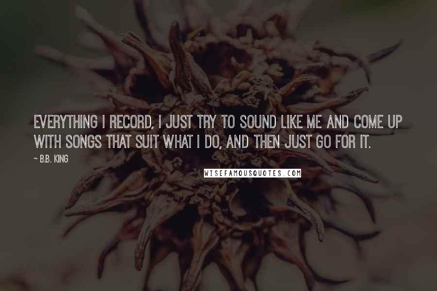 B.B. King Quotes: Everything I record, I just try to sound like me and come up with songs that suit what I do, and then just go for it.