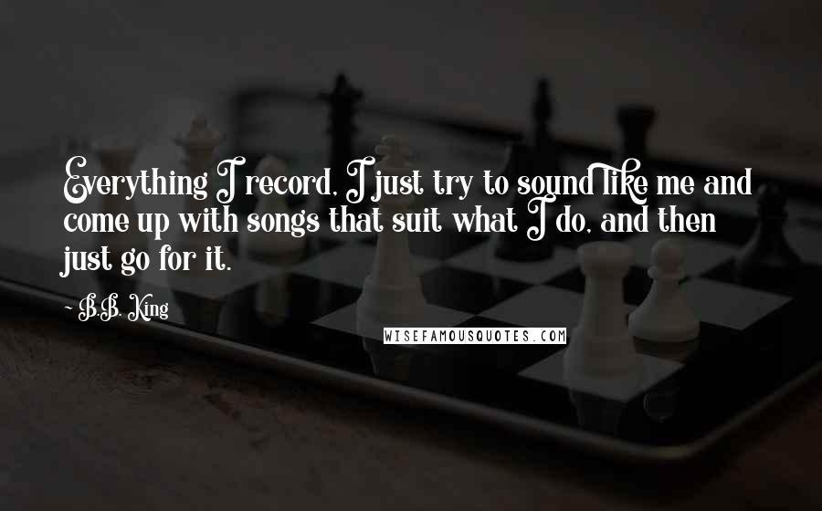 B.B. King Quotes: Everything I record, I just try to sound like me and come up with songs that suit what I do, and then just go for it.