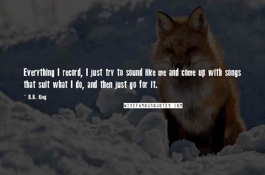 B.B. King Quotes: Everything I record, I just try to sound like me and come up with songs that suit what I do, and then just go for it.