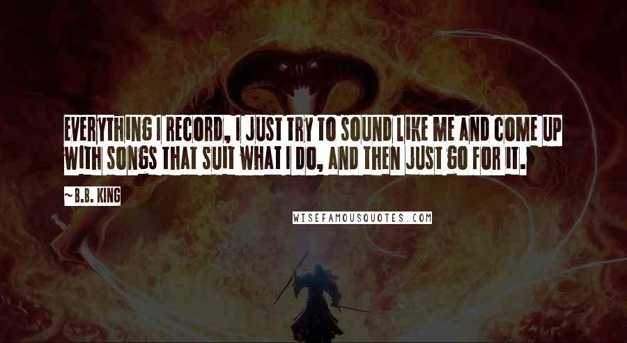 B.B. King Quotes: Everything I record, I just try to sound like me and come up with songs that suit what I do, and then just go for it.