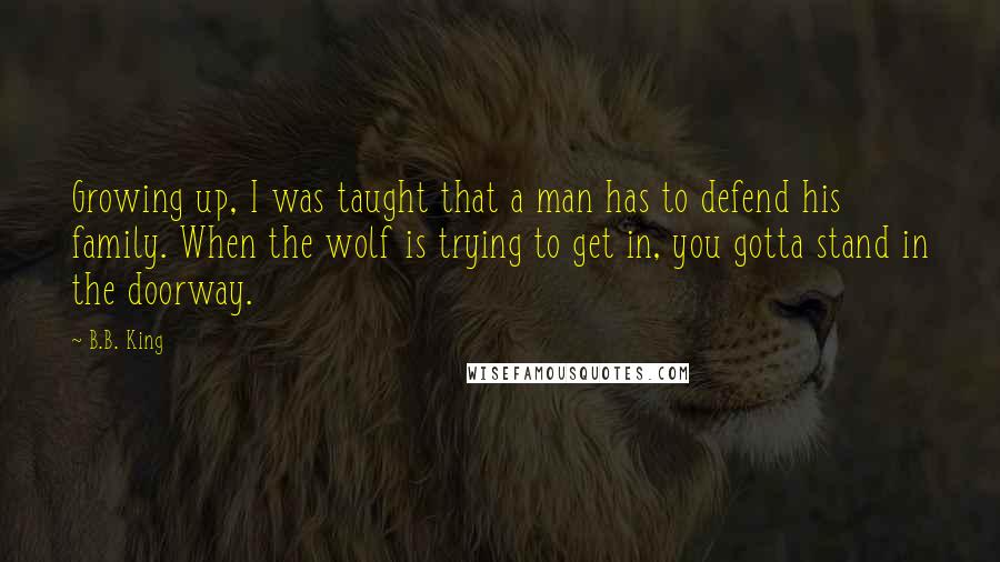 B.B. King Quotes: Growing up, I was taught that a man has to defend his family. When the wolf is trying to get in, you gotta stand in the doorway.