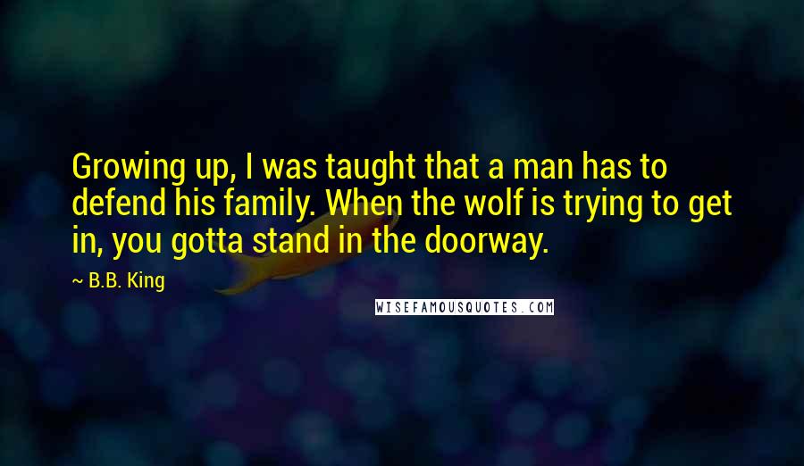 B.B. King Quotes: Growing up, I was taught that a man has to defend his family. When the wolf is trying to get in, you gotta stand in the doorway.