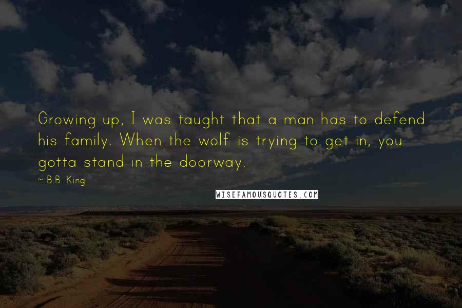 B.B. King Quotes: Growing up, I was taught that a man has to defend his family. When the wolf is trying to get in, you gotta stand in the doorway.