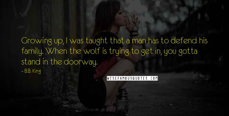 B.B. King Quotes: Growing up, I was taught that a man has to defend his family. When the wolf is trying to get in, you gotta stand in the doorway.