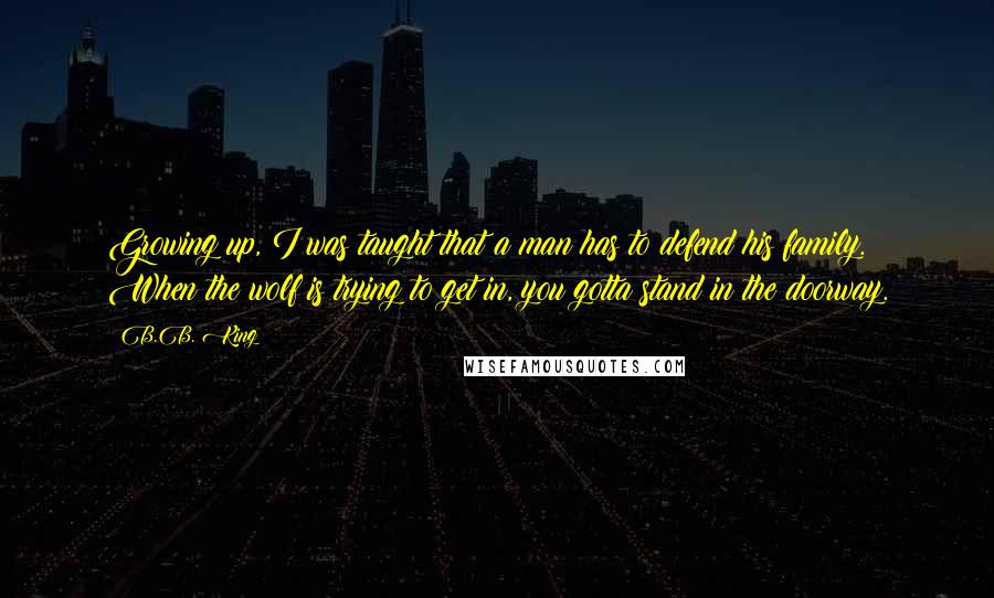 B.B. King Quotes: Growing up, I was taught that a man has to defend his family. When the wolf is trying to get in, you gotta stand in the doorway.