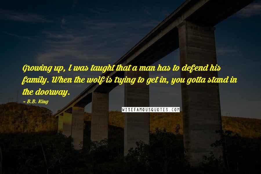 B.B. King Quotes: Growing up, I was taught that a man has to defend his family. When the wolf is trying to get in, you gotta stand in the doorway.