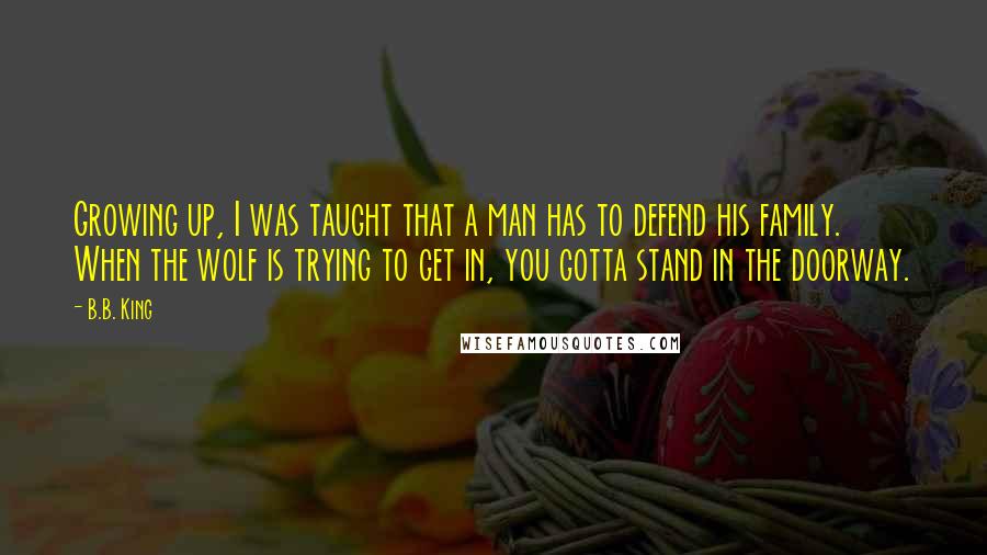 B.B. King Quotes: Growing up, I was taught that a man has to defend his family. When the wolf is trying to get in, you gotta stand in the doorway.