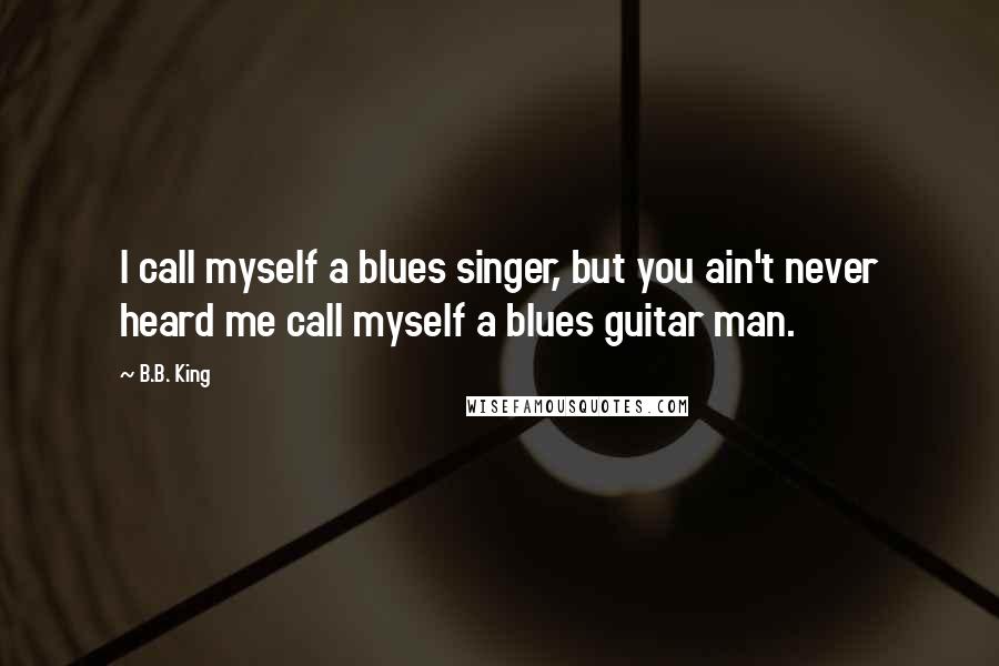 B.B. King Quotes: I call myself a blues singer, but you ain't never heard me call myself a blues guitar man.