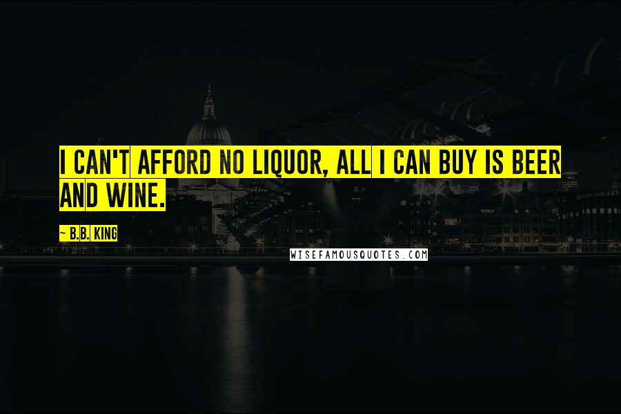 B.B. King Quotes: I can't afford no liquor, all I can buy is beer and wine.