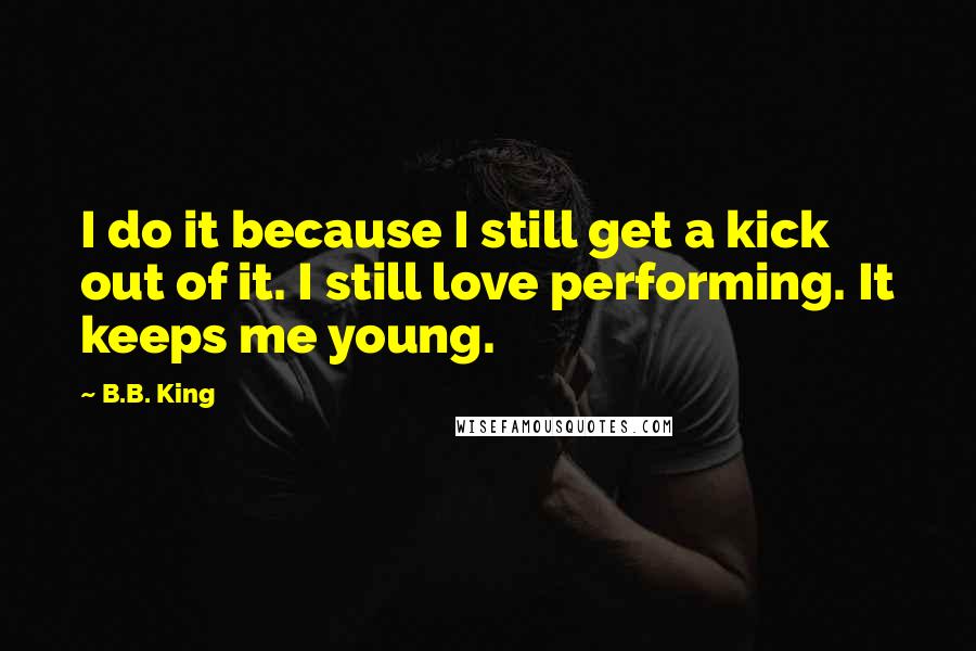 B.B. King Quotes: I do it because I still get a kick out of it. I still love performing. It keeps me young.