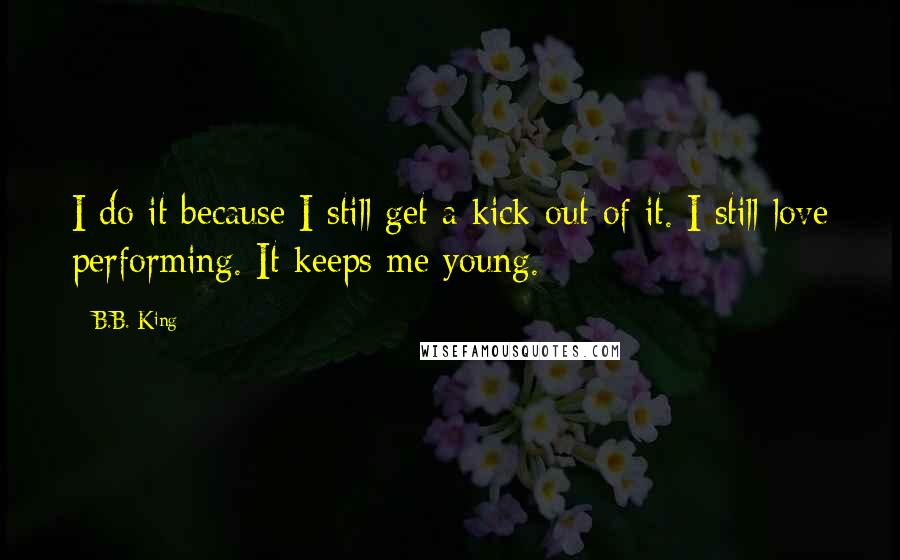 B.B. King Quotes: I do it because I still get a kick out of it. I still love performing. It keeps me young.