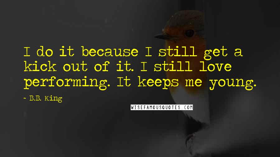 B.B. King Quotes: I do it because I still get a kick out of it. I still love performing. It keeps me young.