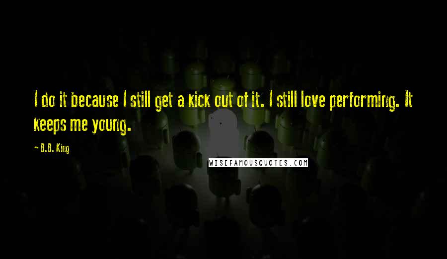 B.B. King Quotes: I do it because I still get a kick out of it. I still love performing. It keeps me young.