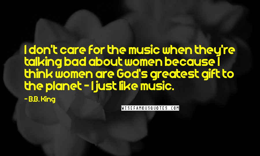 B.B. King Quotes: I don't care for the music when they're talking bad about women because I think women are God's greatest gift to the planet - I just like music.