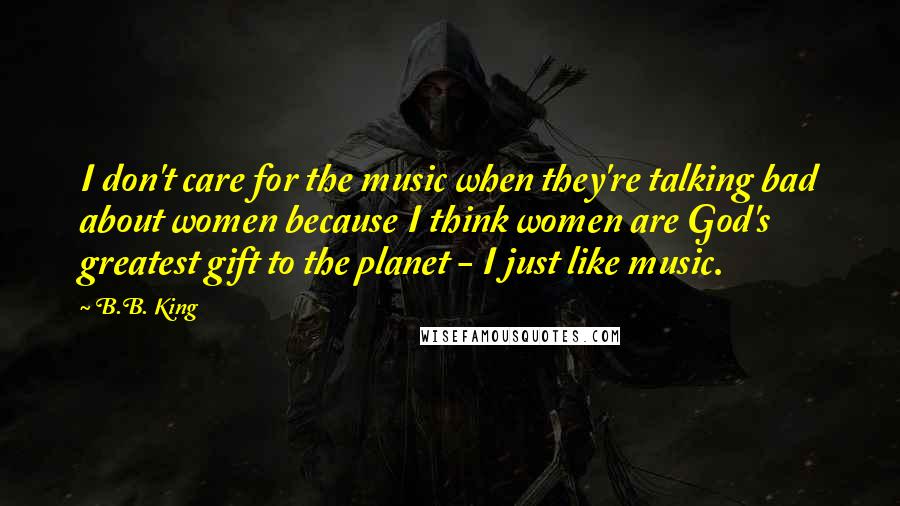 B.B. King Quotes: I don't care for the music when they're talking bad about women because I think women are God's greatest gift to the planet - I just like music.