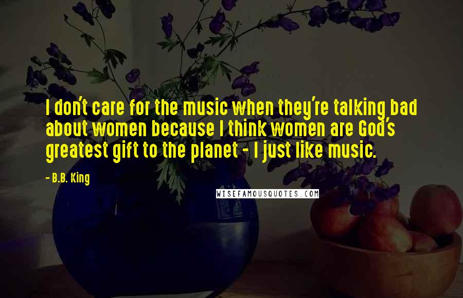 B.B. King Quotes: I don't care for the music when they're talking bad about women because I think women are God's greatest gift to the planet - I just like music.