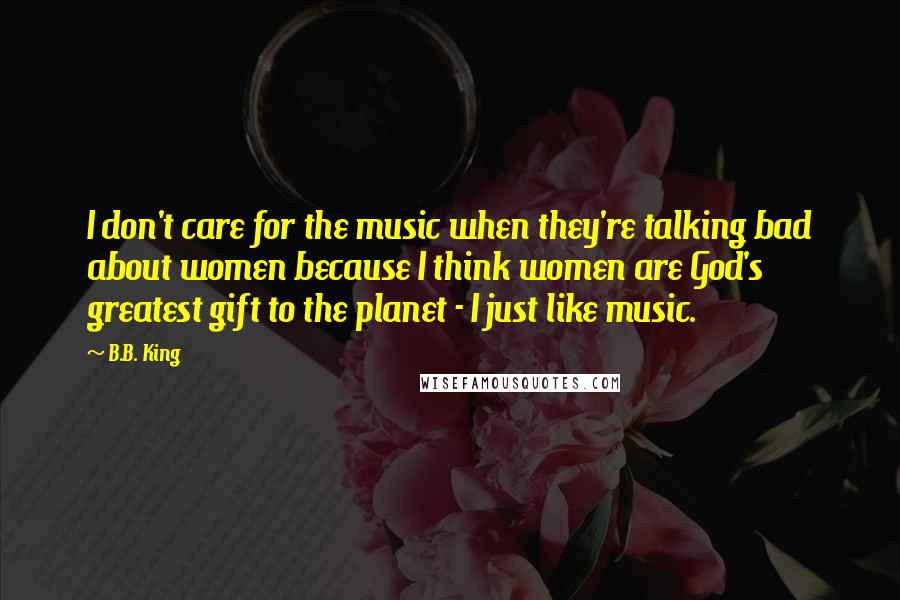 B.B. King Quotes: I don't care for the music when they're talking bad about women because I think women are God's greatest gift to the planet - I just like music.